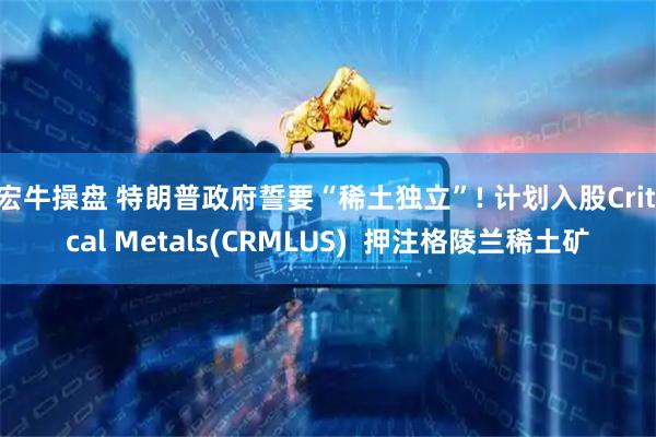 宏牛操盘 特朗普政府誓要“稀土独立”! 计划入股Critical Metals(CRMLUS)  押注格陵兰稀土矿