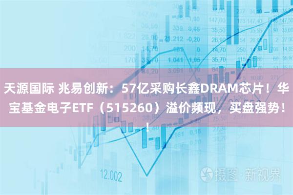 天源国际 兆易创新：57亿采购长鑫DRAM芯片！华宝基金电子ETF（515260）溢价频现，买盘强势！