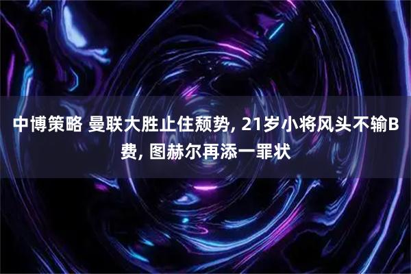 中博策略 曼联大胜止住颓势, 21岁小将风头不输B费, 图赫尔再添一罪状