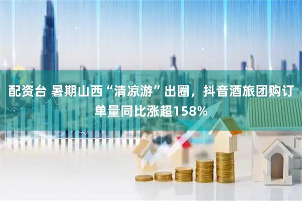 配资台 暑期山西“清凉游”出圈，抖音酒旅团购订单量同比涨超158%