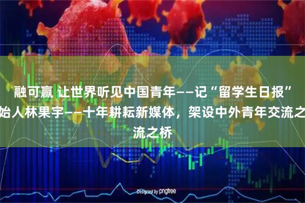 融可赢 让世界听见中国青年——记“留学生日报”创始人林果宇——十年耕耘新媒体，架设中外青年交流之桥