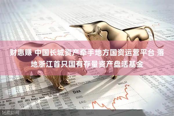 财惠赚 中国长城资产牵手地方国资运营平台 落地浙江首只国有存量资产盘活基金